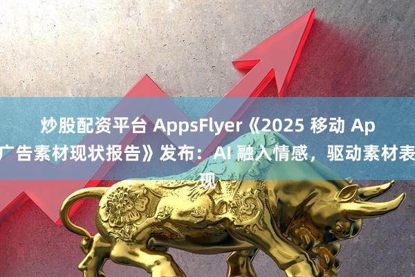 炒股配资平台 AppsFlyer《2025 移动 App 广告素材现状报告》发布：AI 融入情感，驱动素材表现