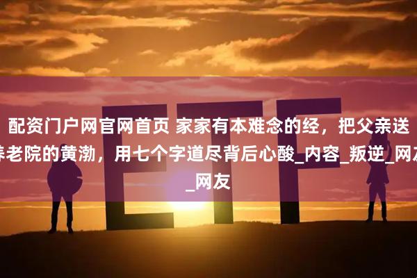 配资门户网官网首页 家家有本难念的经，把父亲送养老院的黄渤，用七个字道尽背后心酸_内容_叛逆_网友