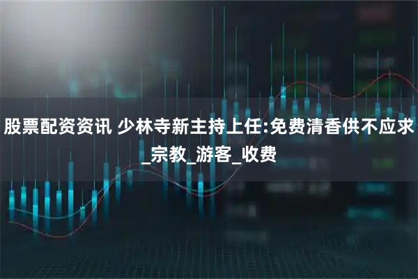 股票配资资讯 少林寺新主持上任:免费清香供不应求_宗教_游客_收费