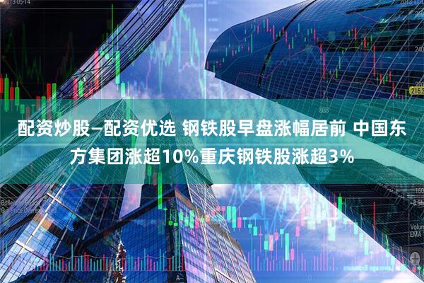配资炒股—配资优选 钢铁股早盘涨幅居前 中国东方集团涨超10%重庆钢铁股涨超3%