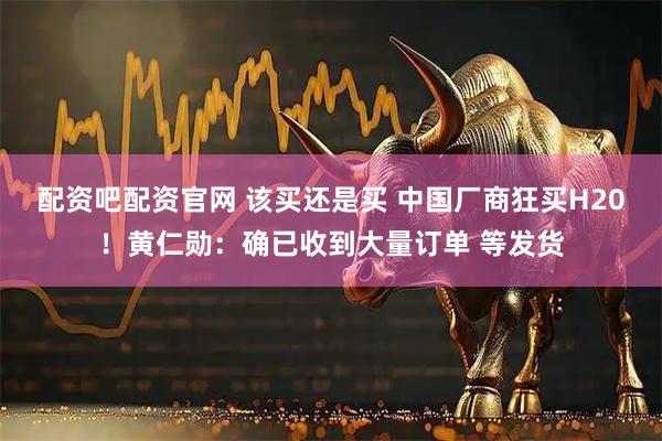 配资吧配资官网 该买还是买 中国厂商狂买H20！黄仁勋：确已收到大量订单 等发货
