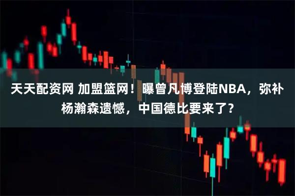 天天配资网 加盟篮网！曝曾凡博登陆NBA，弥补杨瀚森遗憾，中国德比要来了？