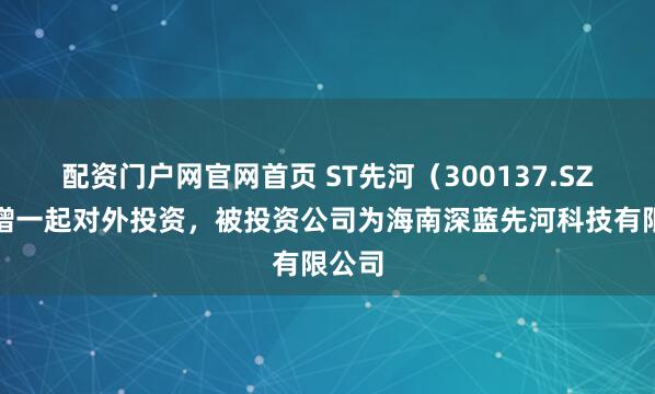 配资门户网官网首页 ST先河（300137.SZ）新增一起对外投资，被投资公司为海南深蓝先河科技有限公司