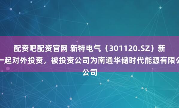 配资吧配资官网 新特电气（301120.SZ）新增一起对外投资，被投资公司为南通华储时代能源有限公司