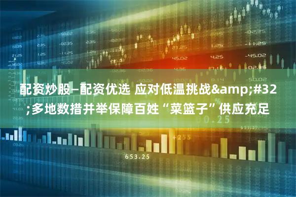 配资炒股—配资优选 应对低温挑战 多地数措并举保障百姓“菜篮子”供应充足