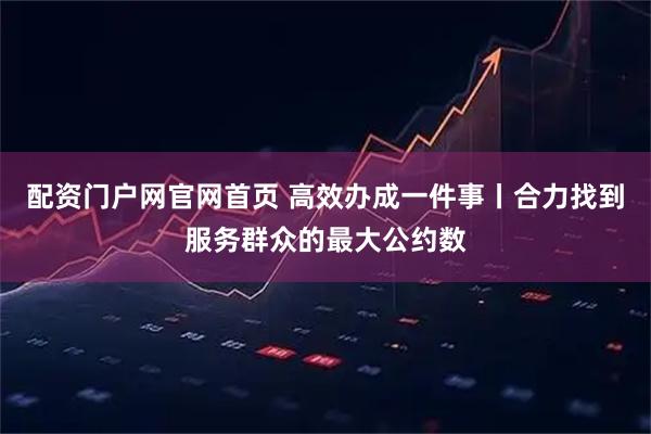 配资门户网官网首页 高效办成一件事丨合力找到服务群众的最大公约数