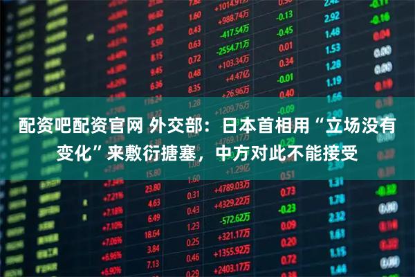 配资吧配资官网 外交部：日本首相用“立场没有变化”来敷衍搪塞，中方对此不能接受