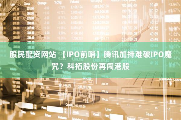 股民配资网站 【IPO前哨】腾讯加持难破IPO魔咒？科拓股份再闯港股