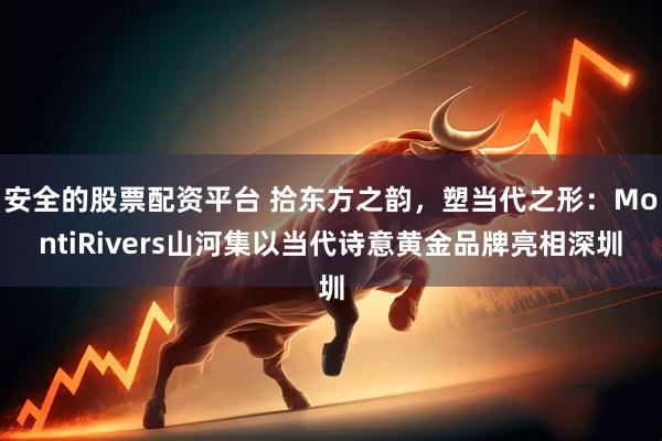 安全的股票配资平台 拾东方之韵，塑当代之形：MontiRivers山河集以当代诗意黄金品牌亮相深圳