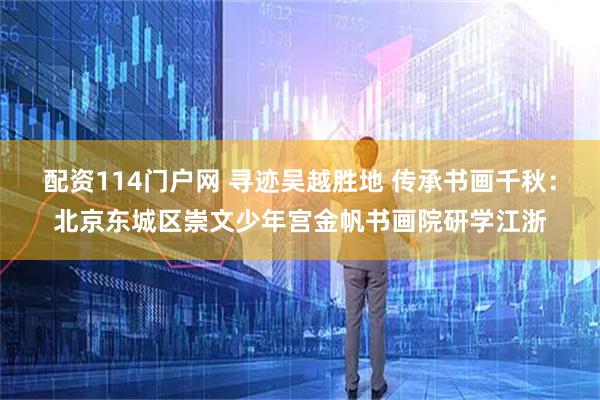 配资114门户网 寻迹吴越胜地 传承书画千秋：北京东城区崇文少年宫金帆书画院研学江浙