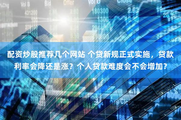 配资炒股推荐几个网站 个贷新规正式实施，贷款利率会降还是涨？个人贷款难度会不会增加？